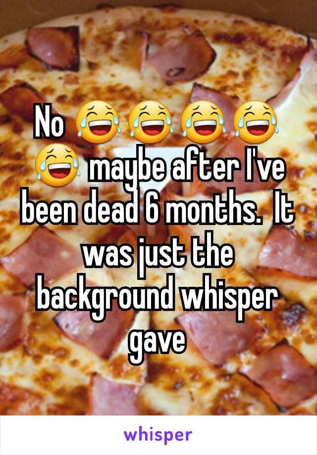 No 😂😂😂😂😂 maybe after I've been dead 6 months.  It was just the background whisper gave