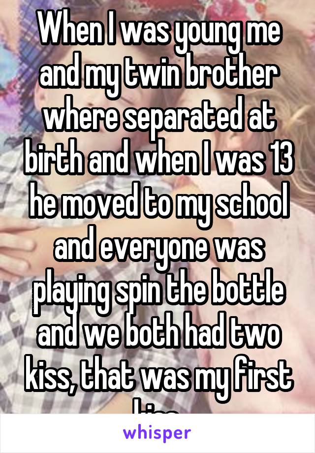 When I was young me and my twin brother where separated at birth and when I was 13 he moved to my school and everyone was playing spin the bottle and we both had two kiss, that was my first kiss 