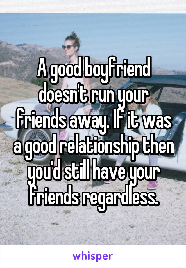 A good boyfriend doesn't run your friends away. If it was a good relationship then you'd still have your friends regardless.