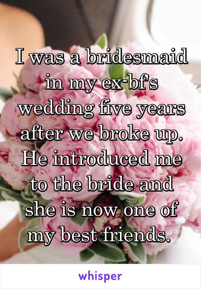 I was a bridesmaid in my ex-bf's wedding five years after we broke up. He introduced me to the bride and she is now one of my best friends. 