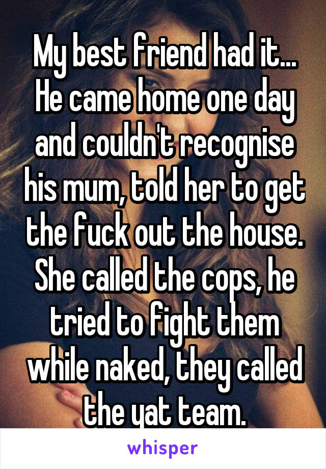 My best friend had it... He came home one day and couldn't recognise his mum, told her to get the fuck out the house. She called the cops, he tried to fight them while naked, they called the yat team.