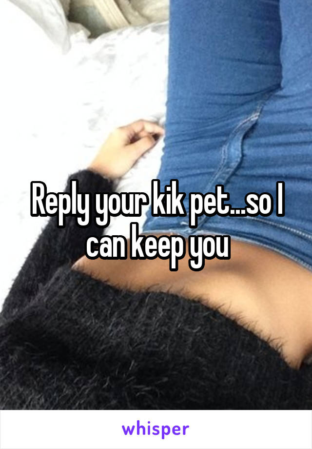 Reply your kik pet...so I can keep you