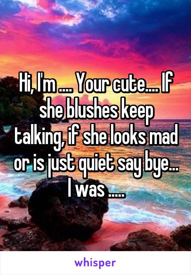 Hi, I'm .... Your cute.... If she blushes keep talking, if she looks mad or is just quiet say bye... I was .....