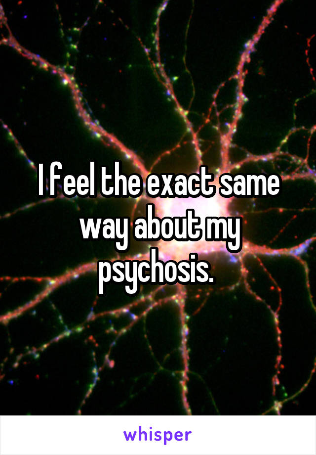 I feel the exact same way about my psychosis. 