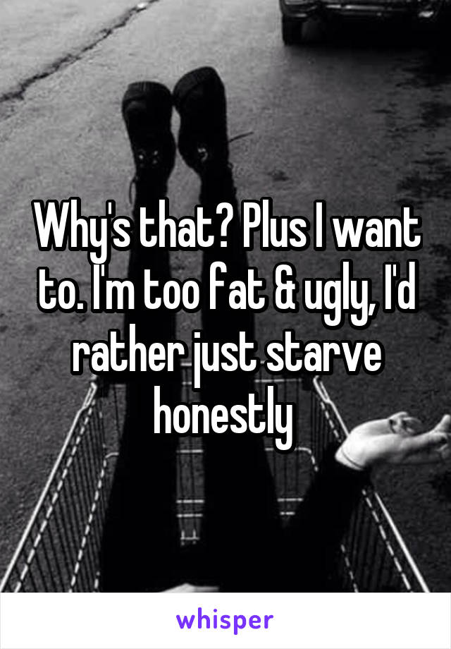 Why's that? Plus I want to. I'm too fat & ugly, I'd rather just starve honestly 