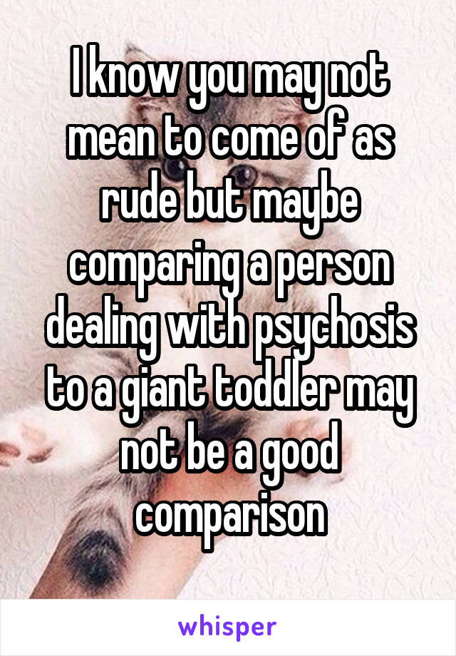 I know you may not mean to come of as rude but maybe comparing a person dealing with psychosis to a giant toddler may not be a good comparison
