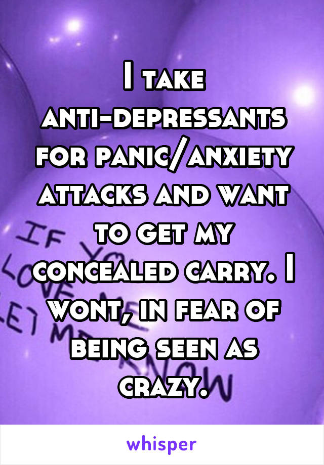 I take anti-depressants for panic/anxiety attacks and want to get my concealed carry. I wont, in fear of being seen as crazy.