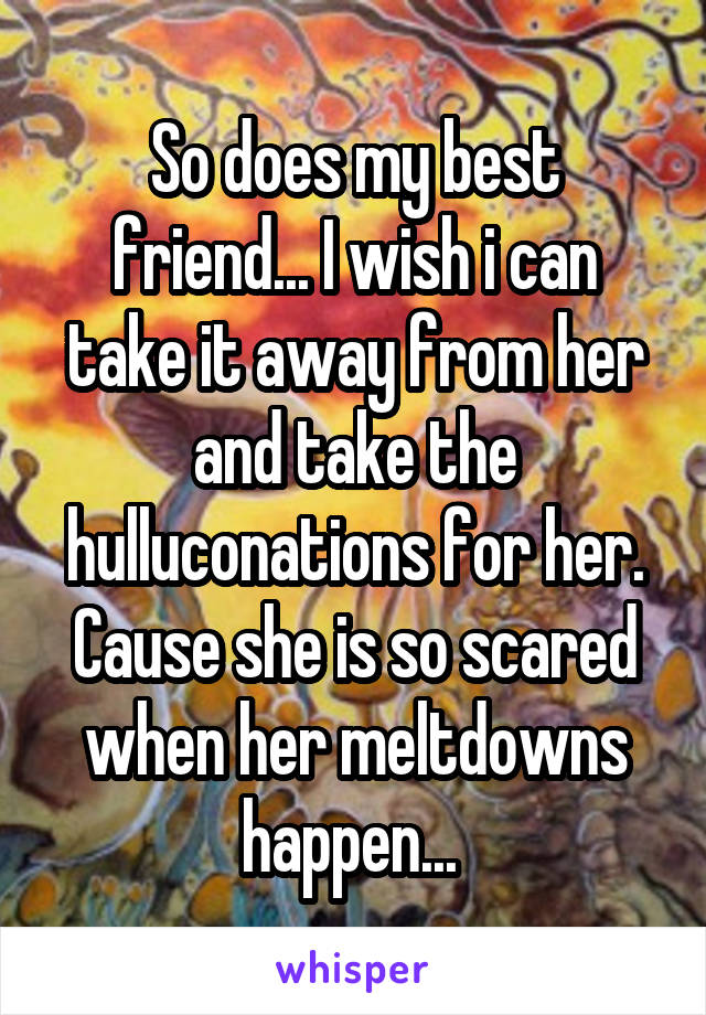 So does my best friend... I wish i can take it away from her and take the hulluconations for her. Cause she is so scared when her meltdowns happen... 