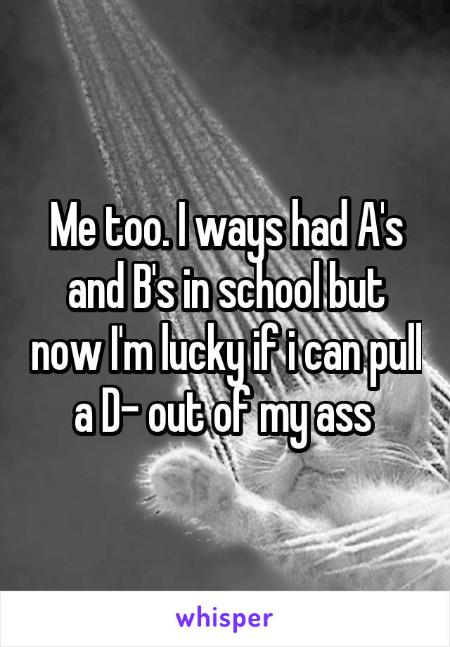 Me too. I ways had A's and B's in school but now I'm lucky if i can pull a D- out of my ass 