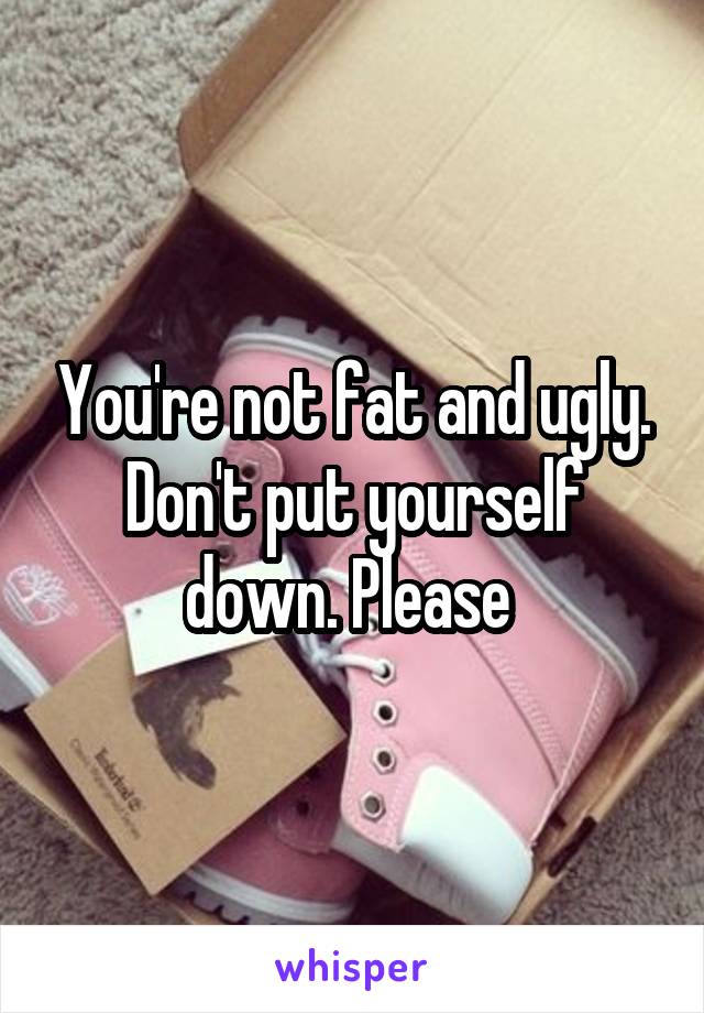 You're not fat and ugly. Don't put yourself down. Please 