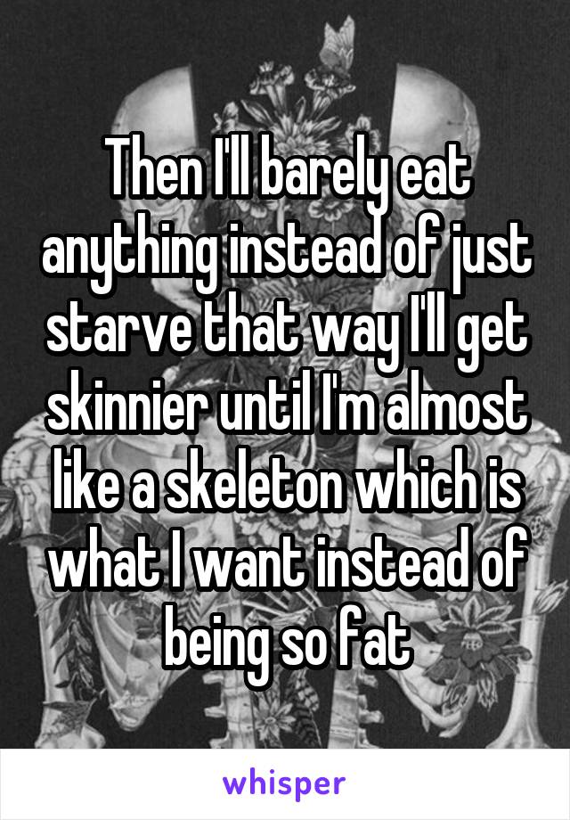 Then I'll barely eat anything instead of just starve that way I'll get skinnier until I'm almost like a skeleton which is what I want instead of being so fat