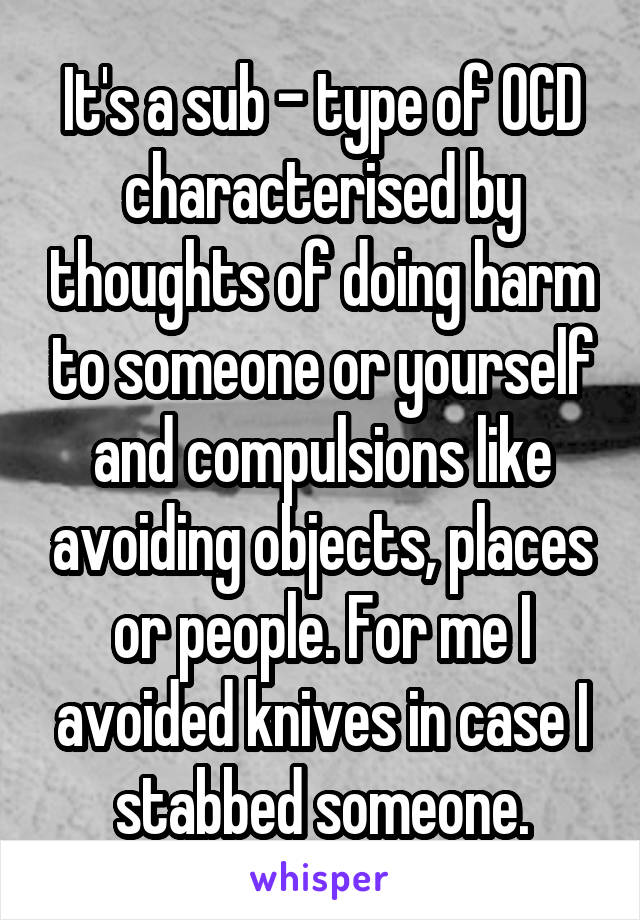 It's a sub - type of OCD characterised by thoughts of doing harm to someone or yourself and compulsions like avoiding objects, places or people. For me I avoided knives in case I stabbed someone.