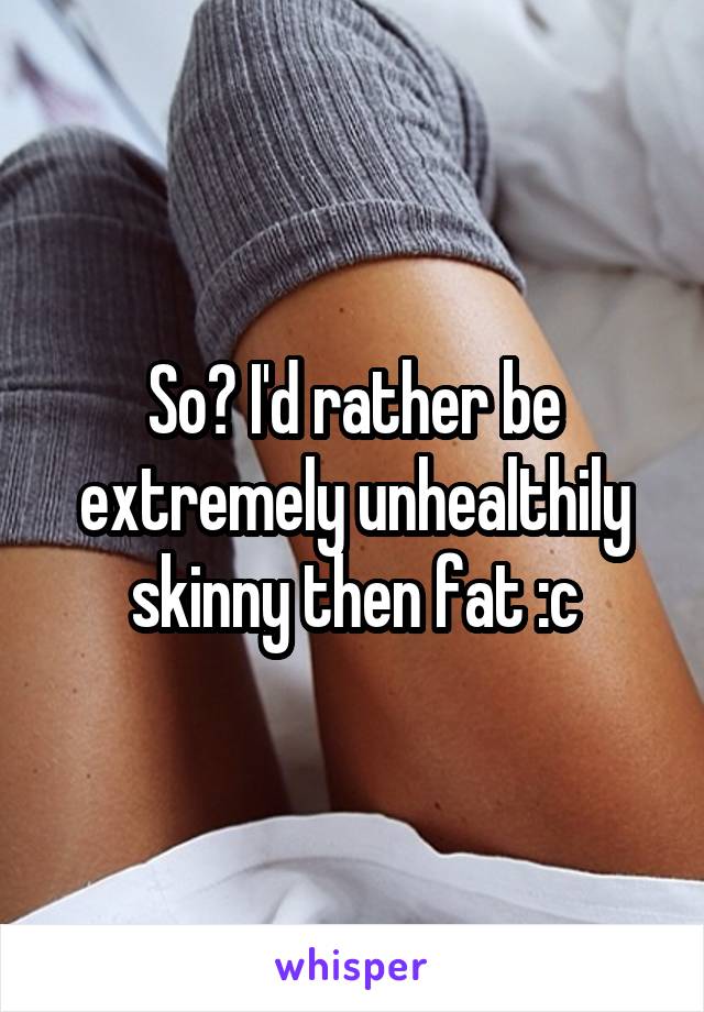 So? I'd rather be extremely unhealthily skinny then fat :c