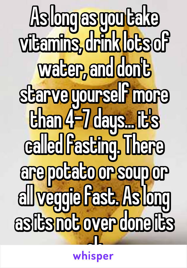 As long as you take vitamins, drink lots of water, and don't starve yourself more than 4-7 days... it's called fasting. There are potato or soup or all veggie fast. As long as its not over done its ok