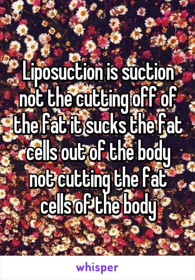 Liposuction is suction not the cutting off of the fat it sucks the fat cells out of the body not cutting the fat cells of the body