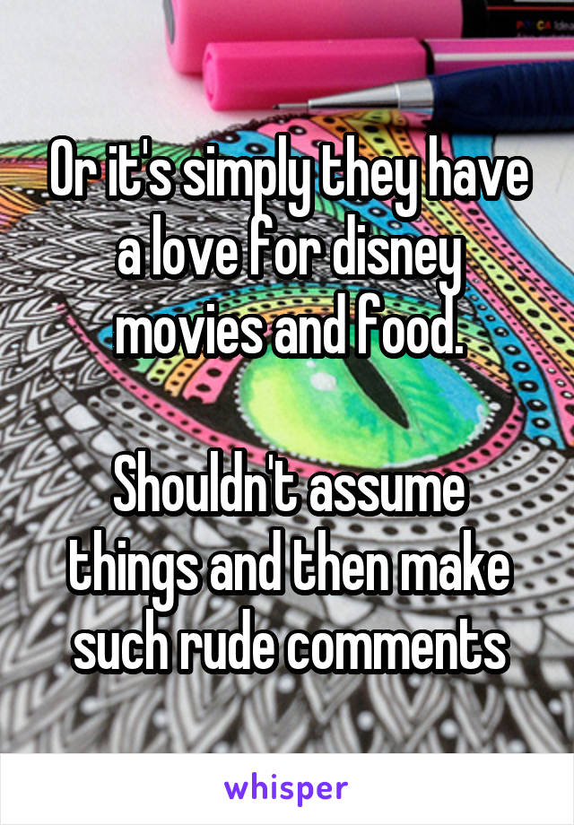 Or it's simply they have a love for disney movies and food.

Shouldn't assume things and then make such rude comments