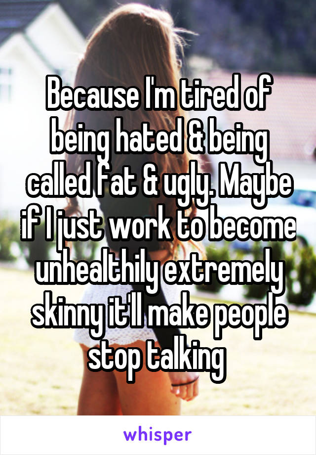 Because I'm tired of being hated & being called fat & ugly. Maybe if I just work to become unhealthily extremely skinny it'll make people stop talking 