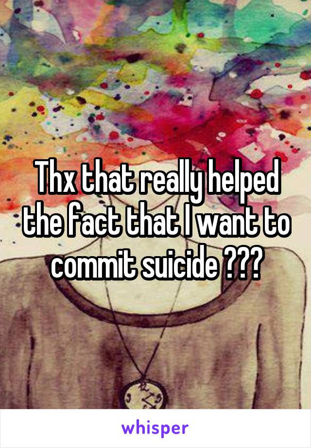 Thx that really helped the fact that I want to commit suicide ???