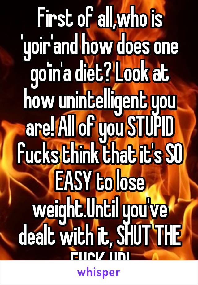 First of all,who is 'yoir'and how does one go'in'a diet? Look at how unintelligent you are! All of you STUPID fucks think that it's SO EASY to lose weight.Until you've dealt with it, SHUT THE FUCK UP!