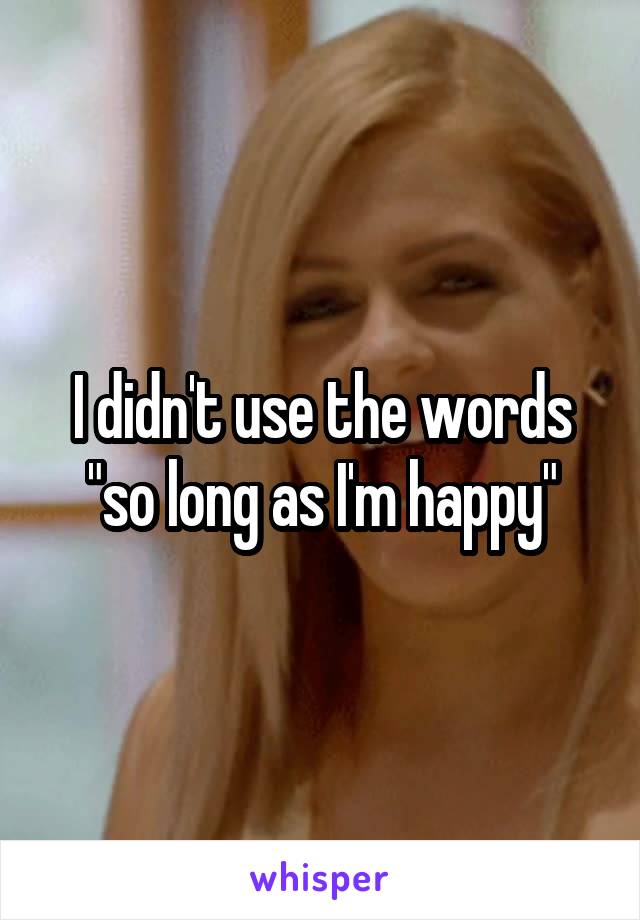 I didn't use the words "so long as I'm happy"