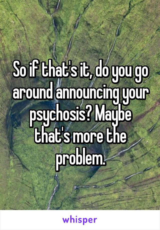 So if that's it, do you go around announcing your psychosis? Maybe that's more the problem.
