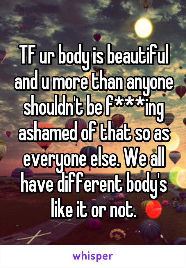 TF ur body is beautiful and u more than anyone shouldn't be f***ing ashamed of that so as everyone else. We all have different body's like it or not.