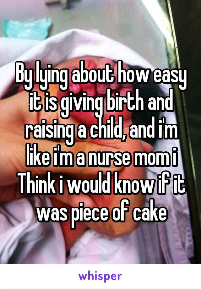 By lying about how easy it is giving birth and raising a child, and i'm like i'm a nurse mom i Think i would know if it was piece of cake