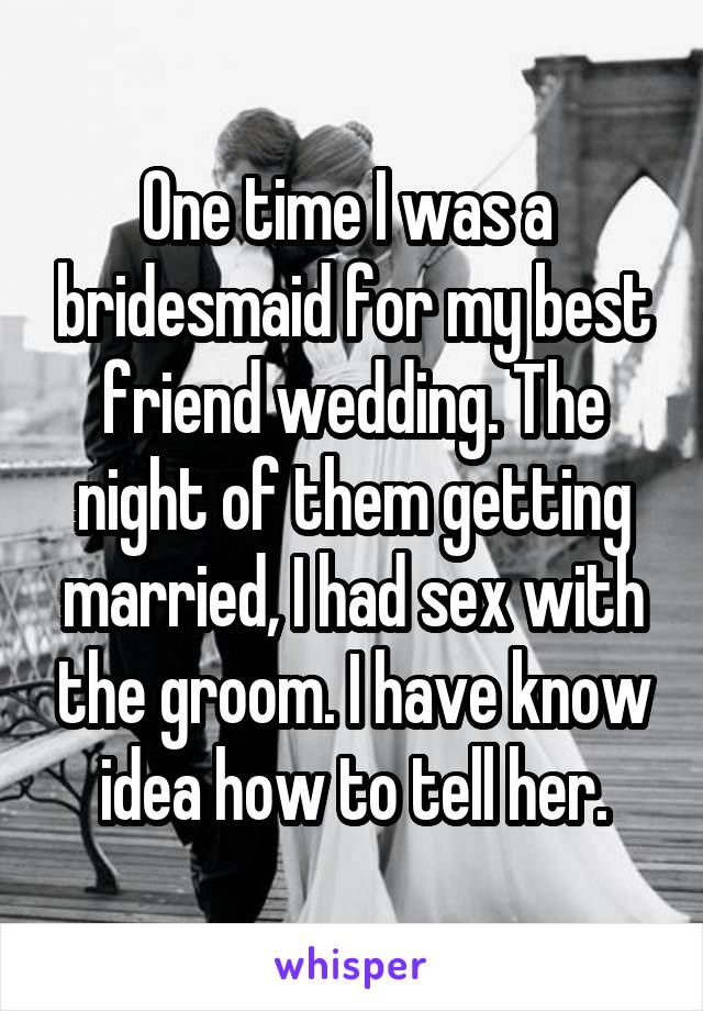 One time I was a  bridesmaid for my best friend wedding. The night of them getting married, I had sex with the groom. I have know idea how to tell her.