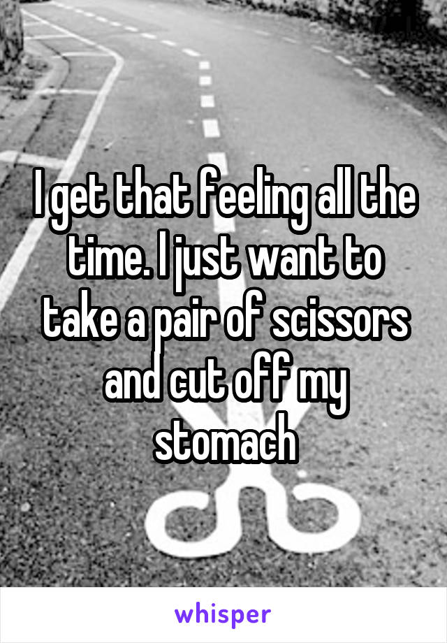 I get that feeling all the time. I just want to take a pair of scissors and cut off my stomach