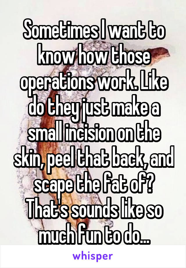 Sometimes I want to know how those operations work. Like do they just make a small incision on the skin, peel that back, and scape the fat of? That's sounds like so much fun to do...