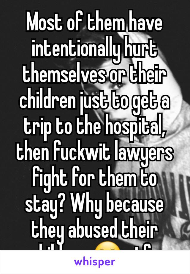 Most of them have intentionally hurt themselves or their children just to get a trip to the hospital, then fuckwit lawyers fight for them to stay? Why because they abused their children 😑 gtfo