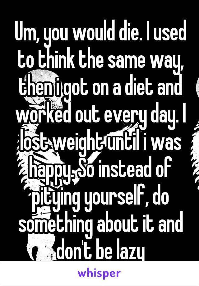 Um, you would die. I used to think the same way, then i got on a diet and worked out every day. I lost weight until i was happy. So instead of pitying yourself, do something about it and don't be lazy