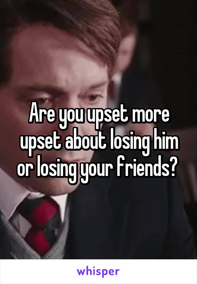 Are you upset more upset about losing him or losing your friends? 