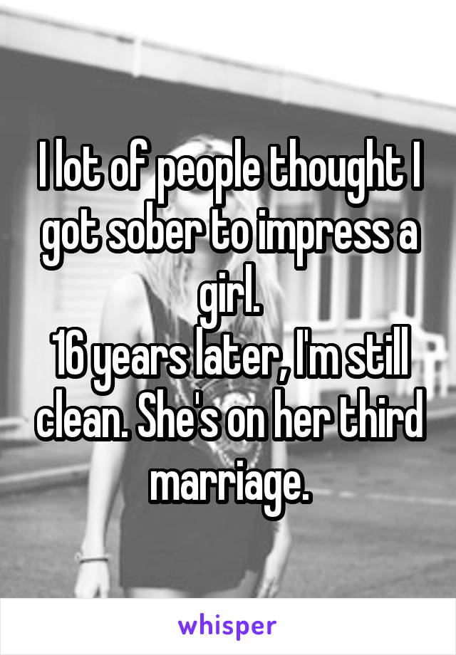 I lot of people thought I got sober to impress a girl.
16 years later, I'm still clean. She's on her third marriage.