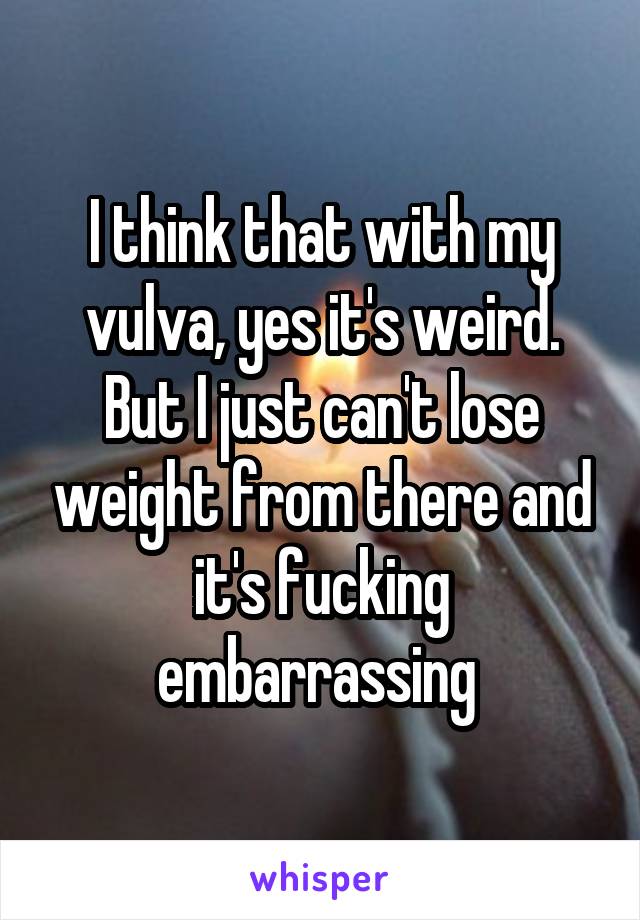 I think that with my vulva, yes it's weird. But I just can't lose weight from there and it's fucking embarrassing 