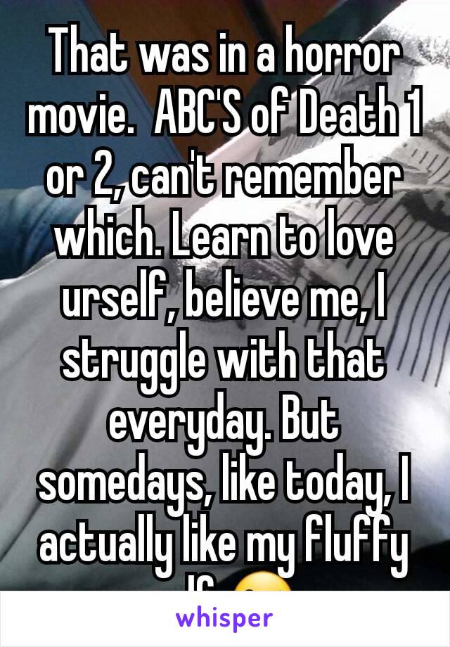 That was in a horror movie.  ABC'S of Death 1 or 2, can't remember which. Learn to love urself, believe me, I struggle with that everyday. But somedays, like today, I actually like my fluffy self 😜