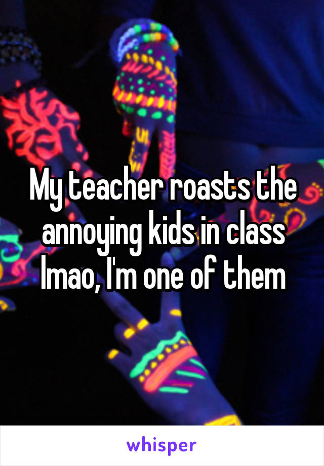 My teacher roasts the annoying kids in class lmao, I'm one of them