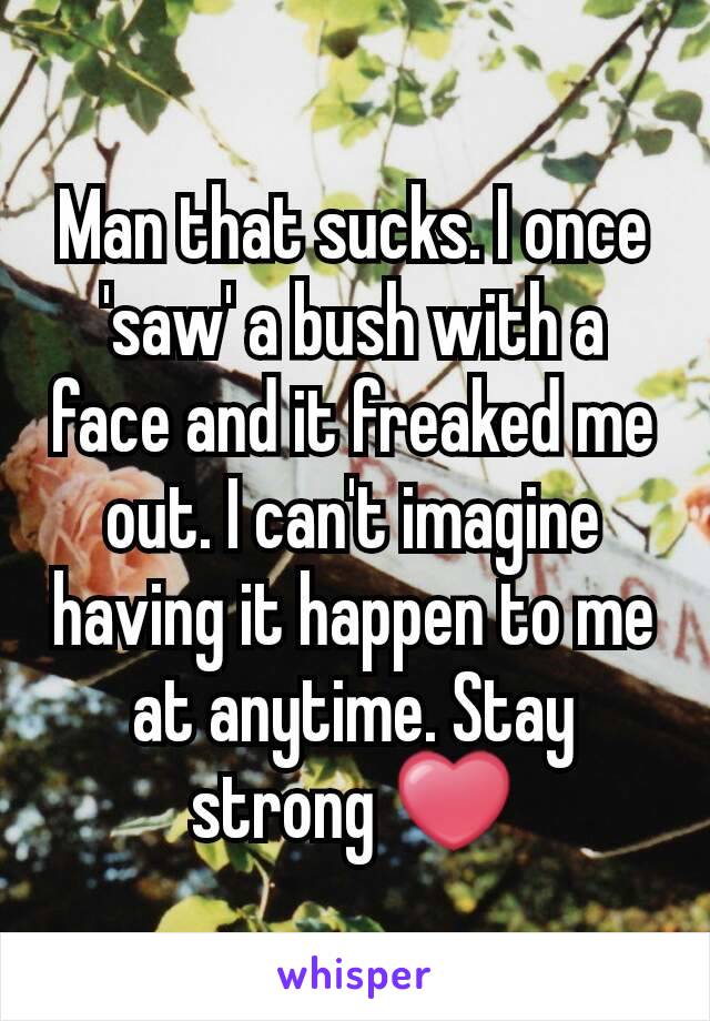 Man that sucks. I once 'saw' a bush with a face and it freaked me out. I can't imagine having it happen to me at anytime. Stay strong ❤