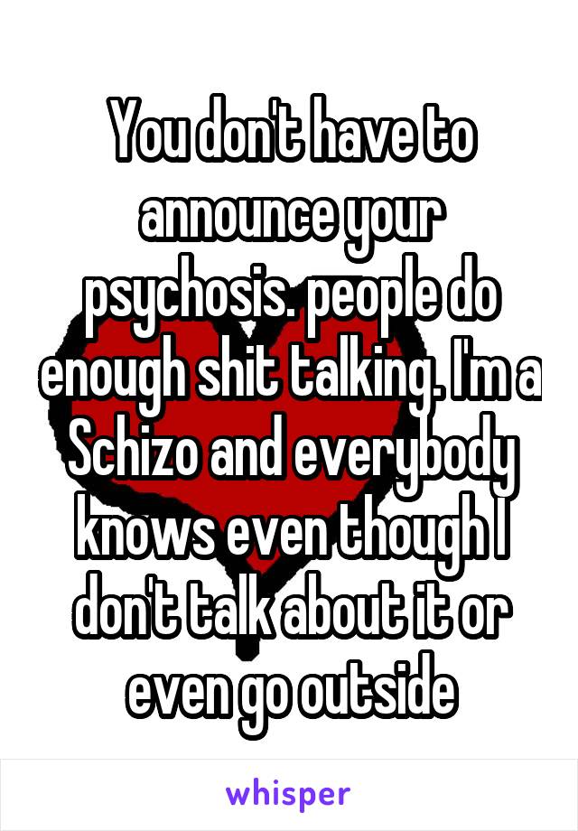 You don't have to announce your psychosis. people do enough shit talking. I'm a Schizo and everybody knows even though I don't talk about it or even go outside