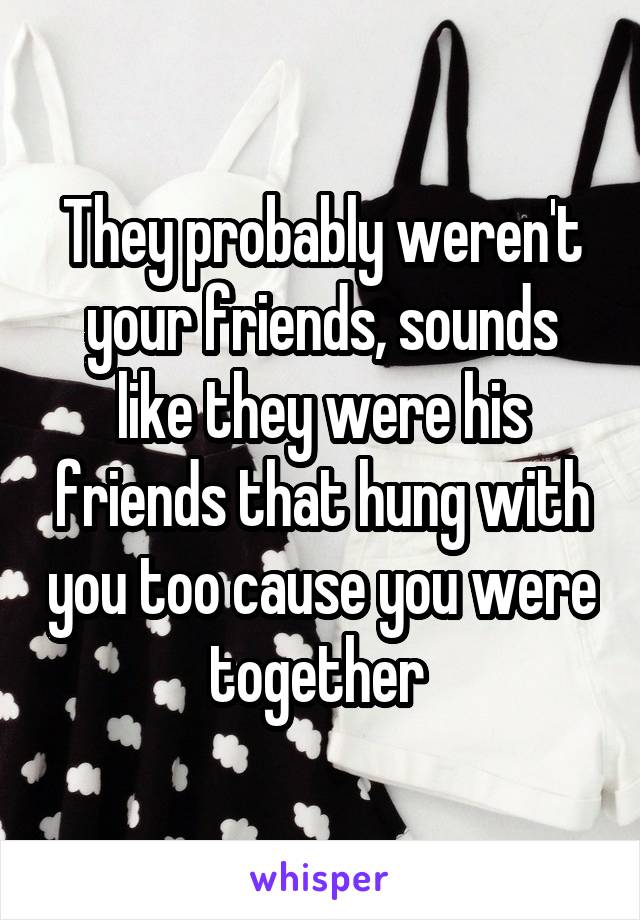 They probably weren't your friends, sounds like they were his friends that hung with you too cause you were together 