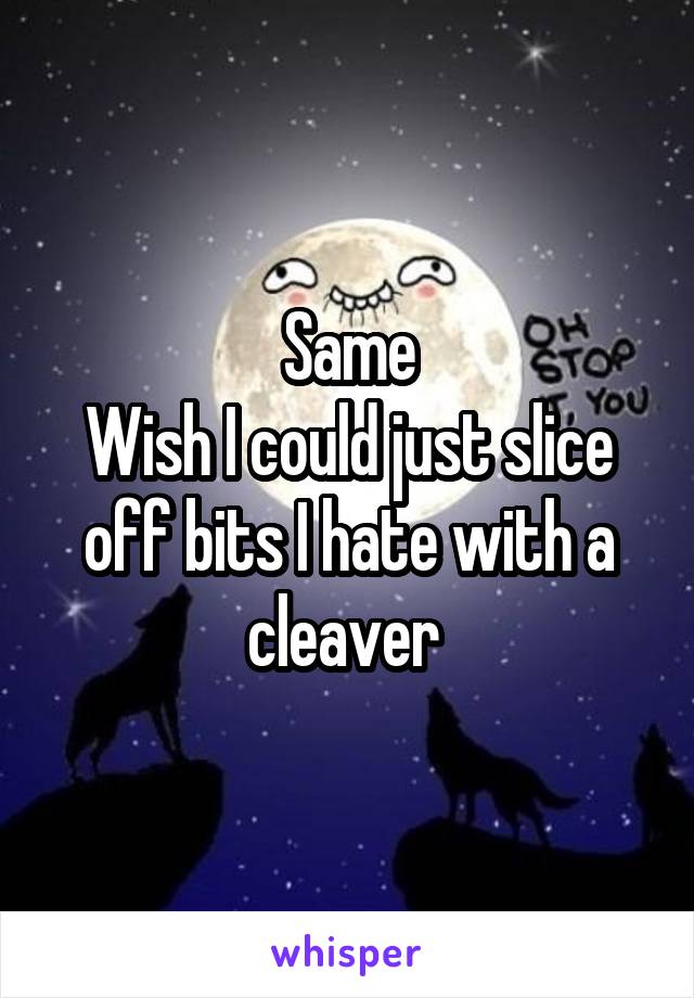 Same
Wish I could just slice off bits I hate with a cleaver 