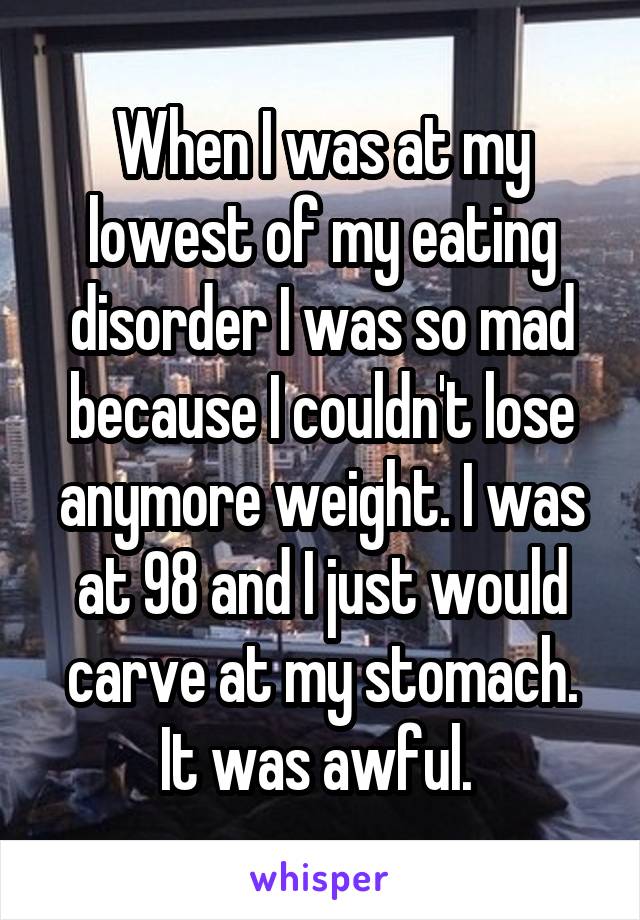 When I was at my lowest of my eating disorder I was so mad because I couldn't lose anymore weight. I was at 98 and I just would carve at my stomach. It was awful. 