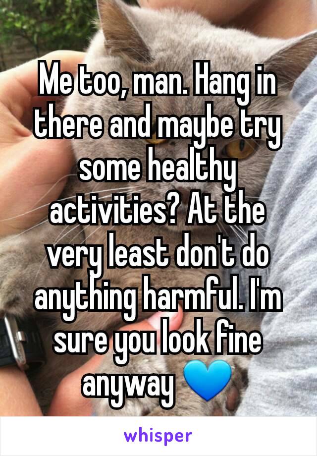 Me too, man. Hang in there and maybe try some healthy activities? At the very least don't do anything harmful. I'm sure you look fine anyway 💙