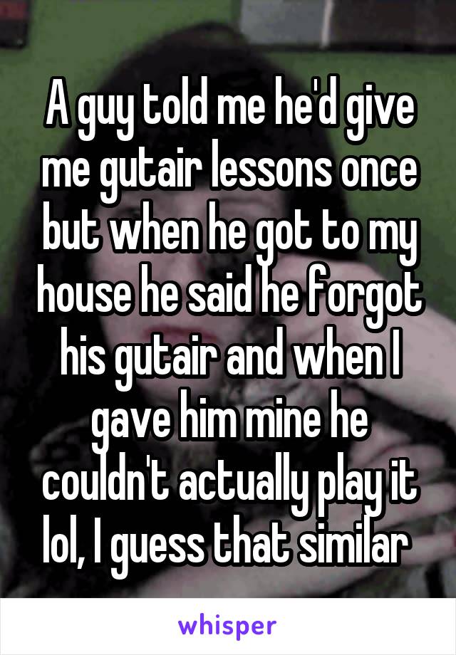 A guy told me he'd give me gutair lessons once but when he got to my house he said he forgot his gutair and when I gave him mine he couldn't actually play it lol, I guess that similar 