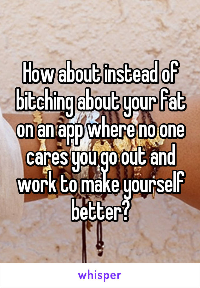 How about instead of bitching about your fat on an app where no one cares you go out and work to make yourself better?