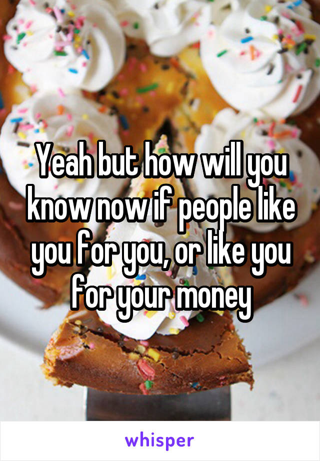 Yeah but how will you know now if people like you for you, or like you for your money