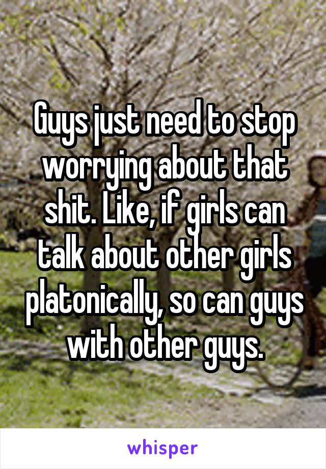 Guys just need to stop worrying about that shit. Like, if girls can talk about other girls platonically, so can guys with other guys.