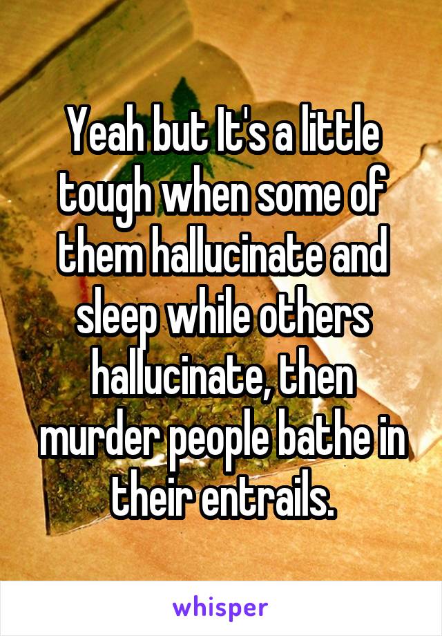 Yeah but It's a little tough when some of them hallucinate and sleep while others hallucinate, then murder people bathe in their entrails.