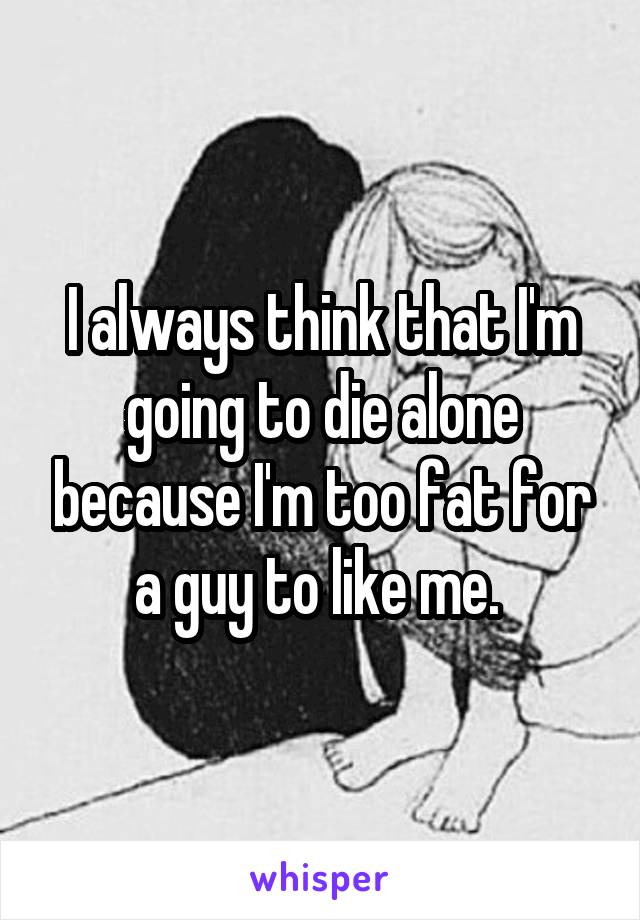 I always think that I'm going to die alone because I'm too fat for a guy to like me. 