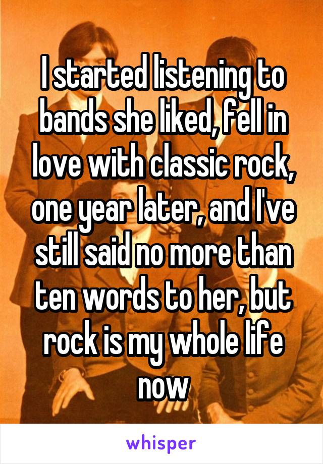 I started listening to bands she liked, fell in love with classic rock, one year later, and I've still said no more than ten words to her, but rock is my whole life now